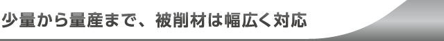 少量から量産まで、被削材は幅広く対応